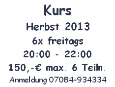 Kurs
Herbst 2013
6x freitags
20:00 - 22:00
150,-€ max. 6 Teiln.
Anmeldung 07084-934334
